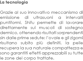La tecnologia Grazie al suo innovativo meccanismo di emissione di ultrasuoni a intervalli puntiformi, Shifu permette di lavorare direttamente sui muscoli di sostegno dermico, ottenendo risultati sorprendenti sin dalle prime sedute: l’ovale e gli zigomi risultano subito più definiti, la pelle recupera la sua naturale compattezza e sono garantiti effetti apprezzabili su tutte le zone del corpo trattate.