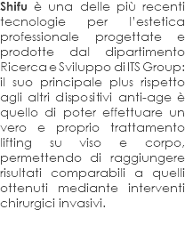 Shifu è una delle più recenti tecnologie per l’estetica professionale progettate e prodotte dal dipartimento Ricerca e Sviluppo di ITS Group: il suo principale plus rispetto agli altri dispositivi anti-age è quello di poter effettuare un vero e proprio trattamento lifting su viso e corpo, permettendo di raggiungere risultati comparabili a quelli ottenuti mediante interventi chirurgici invasivi. 
