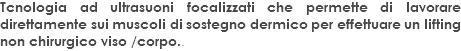 Tcnologia ad ultrasuoni focalizzati che permette di lavorare direttamente sui muscoli di sostegno dermico per effettuare un lifting non chirurgico viso /corpo..