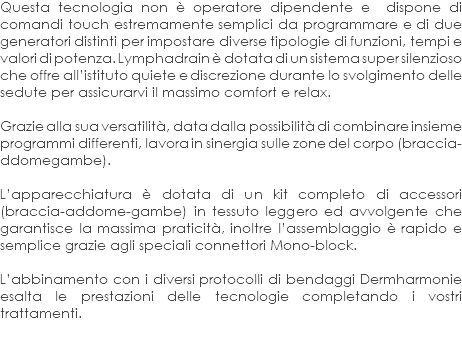 Questa tecnologia non è operatore dipendente e dispone di comandi touch estremamente semplici da programmare e di due generatori distinti per impostare diverse tipologie di funzioni, tempi e valori di potenza. Lymphadrain è dotata di un sistema super silenzioso che offre all’istituto quiete e discrezione durante lo svolgimento delle sedute per assicurarvi il massimo comfort e relax. Grazie alla sua versatilità, data dalla possibilità di combinare insieme programmi differenti, lavora in sinergia sulle zone del corpo (braccia- ddomegambe). L’apparecchiatura è dotata di un kit completo di accessori (braccia-addome-gambe) in tessuto leggero ed avvolgente che garantisce la massima praticità, inoltre l’assemblaggio è rapido e semplice grazie agli speciali connettori Mono-block. L’abbinamento con i diversi protocolli di bendaggi Dermharmonie esalta le prestazioni delle tecnologie completando i vostri trattamenti.
