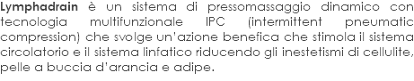 Lymphadrain è un sistema di pressomassaggio dinamico con tecnologia multifunzionale IPC (intermittent pneumatic compression) che svolge un’azione benefica che stimola il sistema circolatorio e il sistema linfatico riducendo gli inestetismi di cellulite, pelle a buccia d’arancia e adipe.