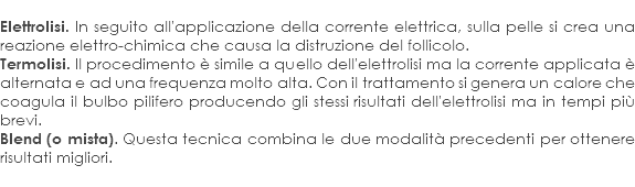 
Elettrolisi. In seguito all'applicazione della corrente elettrica, sulla pelle si crea una reazione elettro-chimica che causa la distruzione del follicolo.
Termolisi. Il procedimento è simile a quello dell'elettrolisi ma la corrente applicata è alternata e ad una frequenza molto alta. Con il trattamento si genera un calore che coagula il bulbo pilifero producendo gli stessi risultati dell'elettrolisi ma in tempi più brevi.
Blend (o mista). Questa tecnica combina le due modalità precedenti per ottenere risultati migliori.
