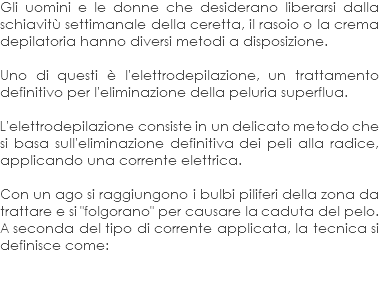 Gli uomini e le donne che desiderano liberarsi dalla schiavitù settimanale della ceretta, il rasoio o la crema depilatoria hanno diversi metodi a disposizione. Uno di questi è l'elettrodepilazione, un trattamento definitivo per l'eliminazione della peluria superflua. L'elettrodepilazione consiste in un delicato metodo che si basa sull'eliminazione definitiva dei peli alla radice, applicando una corrente elettrica. Con un ago si raggiungono i bulbi piliferi della zona da trattare e si "folgorano" per causare la caduta del pelo. A seconda del tipo di corrente applicata, la tecnica si definisce come: 