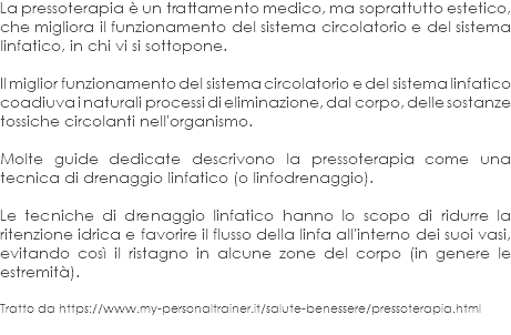 La pressoterapia è un trattamento medico, ma soprattutto estetico, che migliora il funzionamento del sistema circolatorio e del sistema linfatico, in chi vi si sottopone. Il miglior funzionamento del sistema circolatorio e del sistema linfatico coadiuva i naturali processi di eliminazione, dal corpo, delle sostanze tossiche circolanti nell'organismo. Molte guide dedicate descrivono la pressoterapia come una tecnica di drenaggio linfatico (o linfodrenaggio). Le tecniche di drenaggio linfatico hanno lo scopo di ridurre la ritenzione idrica e favorire il flusso della linfa all'interno dei suoi vasi, evitando così il ristagno in alcune zone del corpo (in genere le estremità). Tratto da https://www.my-personaltrainer.it/salute-benessere/pressoterapia.html
