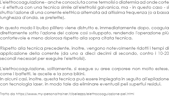 L'elettrocoagulazione - anche conosciuta come termolisi o diatermia ad onde corte - si effettua con una tecnica simile all'elettrolisi galvanica, ma - in questo caso - si sfrutta l'azione di una corrente elettrica alternata ad altissima frequenza (o a bassa lunghezza d'onda, se preferite). In questo modo il bulbo pilifero viene distrutto e, immediatamente dopo, coagula direttamente sotto l'azione del calore così sviluppato, rendendo l'operazione più confortevole e meno dolorosa rispetto alla sopra citata tecnica. Rispetto alla tecnica precedente, inoltre, vengono notevolmente ridotti i tempi di applicazione della corrente (da uno a dieci decimi di secondo, contro i 10-20 secondi necessari per eseguire l'elettrolisi). L'elettrocoagulazione, solitamente, si esegue su aree corporee non molto estese, come i baffetti, le ascelle e la zona bikini.
In alcuni casi, inoltre, questa tecnica può essere impiegata in seguito all'epilazione con tecnologia laser, in modo tale da eliminare eventuali peli superflui residui. Tratto da https://www.my-personaltrainer.it/bellezza/elettrocoagulazione-peli.html 