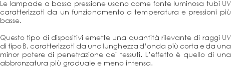 Le lampade a bassa pressione usano come fonte luminosa tubi UV caratterizzati da un funzionamento a temperatura e pressioni più basse. Questo tipo di dispositivi emette una quantità rilevante di raggi UV di tipo B, caratterizzati da una lunghezza d’onda più corta e da una minor potere di penetrazione dei tessuti. L’effetto è quello di una abbronzatura più graduale e meno intensa. 