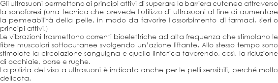 Gli ultrasuoni permettono ai principi attivi di superare la barriera cutanea attraverso la sonoforesi (una tecnica che prevede l'utilizzo di ultrasuoni al fine di aumentare la permeabilità della pelle, in modo da favorire l'assorbimento di farmaci, sieri o principi attivi.) Le vibrazioni trasmettono correnti bioelettriche ad alta frequenza che stimolano le fibre muscolari sottocutanee svolgendo un’azione liftante. Allo stesso tempo sono stimolate la circolazione sanguigna e quella linfatica favorendo, così, la riduzione di occhiaie, borse e rughe. La pulizia del viso a ultrasuoni è indicata anche per le pelli sensibili, perché molto delicata.