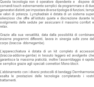 Questa tecnologia non è operatore dipendente e dispone di comandi touch estremamente semplici da programmare e di due generatori distinti per impostare diverse tipologie di funzioni, tempi e valori di potenza. Lymphadrain è dotata di un sistema super silenzioso che offre all’istituto quiete e discrezione durante lo svolgimento delle sedute per assicurarvi il massimo comfort e relax. Grazie alla sua versatilità, data dalla possibilità di combinare insieme programmi differenti, lavora in sinergia sulle zone del corpo (braccia- ddomegambe). L’apparecchiatura è dotata di un kit completo di accessori (braccia-addome-gambe) in tessuto leggero ed avvolgente che garantisce la massima praticità, inoltre l’assemblaggio è rapido e semplice grazie agli speciali connettori Mono-block. L’abbinamento con i diversi protocolli di bendaggi Dermharmonie esalta le prestazioni delle tecnologie completando i vostri trattamenti.
