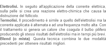 
Elettrolisi. In seguito all'applicazione della corrente elettrica, sulla pelle si crea una reazione elettro-chimica che causa la distruzione del follicolo.
Termolisi. Il procedimento è simile a quello dell'elettrolisi ma la corrente applicata è alternata e ad una frequenza molto alta. Con il trattamento si genera un calore che coagula il bulbo pilifero producendo gli stessi risultati dell'elettrolisi ma in tempi più brevi.
Blend (o mista). Questa tecnica combina le due modalità precedenti per ottenere risultati migliori.

