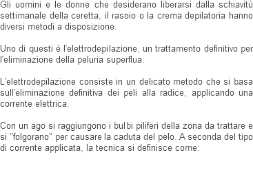 Gli uomini e le donne che desiderano liberarsi dalla schiavitù settimanale della ceretta, il rasoio o la crema depilatoria hanno diversi metodi a disposizione. Uno di questi è l'elettrodepilazione, un trattamento definitivo per l'eliminazione della peluria superflua. L'elettrodepilazione consiste in un delicato metodo che si basa sull'eliminazione definitiva dei peli alla radice, applicando una corrente elettrica. Con un ago si raggiungono i bulbi piliferi della zona da trattare e si "folgorano" per causare la caduta del pelo. A seconda del tipo di corrente applicata, la tecnica si definisce come: 