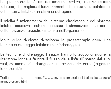 La pressoterapia è un trattamento medico, ma soprattutto estetico, che migliora il funzionamento del sistema circolatorio e del sistema linfatico, in chi vi si sottopone. Il miglior funzionamento del sistema circolatorio e del sistema linfatico coadiuva i naturali processi di eliminazione, dal corpo, delle sostanze tossiche circolanti nell'organismo. Molte guide dedicate descrivono la pressoterapia come una tecnica di drenaggio linfatico (o linfodrenaggio). Le tecniche di drenaggio linfatico hanno lo scopo di ridurre la ritenzione idrica e favorire il flusso della linfa all'interno dei suoi vasi, evitando così il ristagno in alcune zone del corpo (in genere le estremità). Tratto da https://www.my-personaltrainer.it/salute-benessere/pressoterapia.html
