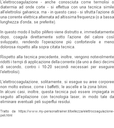 L'elettrocoagulazione - anche conosciuta come termolisi o diatermia ad onde corte - si effettua con una tecnica simile all'elettrolisi galvanica, ma - in questo caso - si sfrutta l'azione di una corrente elettrica alternata ad altissima frequenza (o a bassa lunghezza d'onda, se preferite). In questo modo il bulbo pilifero viene distrutto e, immediatamente dopo, coagula direttamente sotto l'azione del calore così sviluppato, rendendo l'operazione più confortevole e meno dolorosa rispetto alla sopra citata tecnica. Rispetto alla tecnica precedente, inoltre, vengono notevolmente ridotti i tempi di applicazione della corrente (da uno a dieci decimi di secondo, contro i 10-20 secondi necessari per eseguire l'elettrolisi). L'elettrocoagulazione, solitamente, si esegue su aree corporee non molto estese, come i baffetti, le ascelle e la zona bikini.
In alcuni casi, inoltre, questa tecnica può essere impiegata in seguito all'epilazione con tecnologia laser, in modo tale da eliminare eventuali peli superflui residui. Tratto da https://www.my-personaltrainer.it/bellezza/elettrocoagulazione-peli.html 