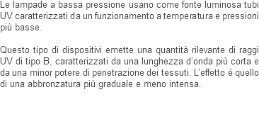 Le lampade a bassa pressione usano come fonte luminosa tubi UV caratterizzati da un funzionamento a temperatura e pressioni più basse. Questo tipo di dispositivi emette una quantità rilevante di raggi UV di tipo B, caratterizzati da una lunghezza d’onda più corta e da una minor potere di penetrazione dei tessuti. L’effetto è quello di una abbronzatura più graduale e meno intensa. 