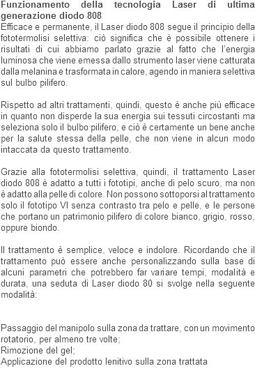 Funzionamento della tecnologia Laser di ultima generazione diodo 808
Efficace e permanente, il Laser diodo 808 segue il principio della fototermolisi selettiva: ciò significa che è possibile ottenere i risultati di cui abbiamo parlato grazie al fatto che l’energia luminosa che viene emessa dallo strumento laser viene catturata dalla melanina e trasformata in calore, agendo in maniera selettiva sul bulbo pilifero. Rispetto ad altri trattamenti, quindi, questo è anche più efficace in quanto non disperde la sua energia sui tessuti circostanti ma seleziona solo il bulbo pilifero, e ciò è certamente un bene anche per la salute stessa della pelle, che non viene in alcun modo intaccata da questo trattamento. Grazie alla fototermolisi selettiva, quindi, il trattamento Laser diodo 808 è adatto a tutti i fototipi, anche di pelo scuro, ma non è adatto alla pelle di colore. Non possono sottoporsi al trattamento solo il fototipo VI senza contrasto tra pelo e pelle, e le persone che portano un patrimonio pilifero di colore bianco, grigio, rosso, oppure biondo. Il trattamento è semplice, veloce e indolore. Ricordando che il trattamento può essere anche personalizzando sulla base di alcuni parametri che potrebbero far variare tempi, modalità e durata, una seduta di Laser diodo 80 si svolge nella seguente modalità: Passaggio del manipolo sulla zona da trattare, con un movimento rotatorio, per almeno tre volte;
Rimozione del gel;
Applicazione del prodotto lenitivo sulla zona trattata
